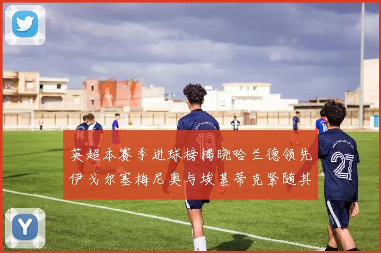 英超本赛季进球榜揭晓哈兰德领先伊戈尔塞梅尼奥与埃基蒂克紧随其后