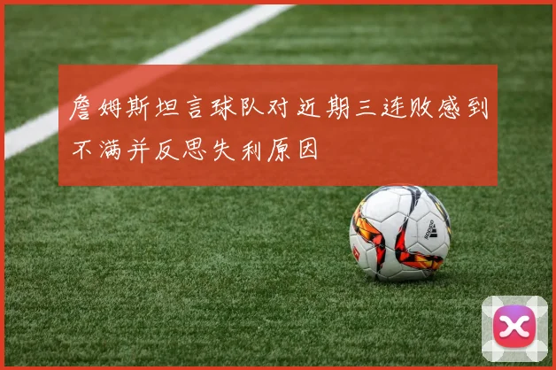 詹姆斯坦言球队对近期三连败感到不满并反思失利原因