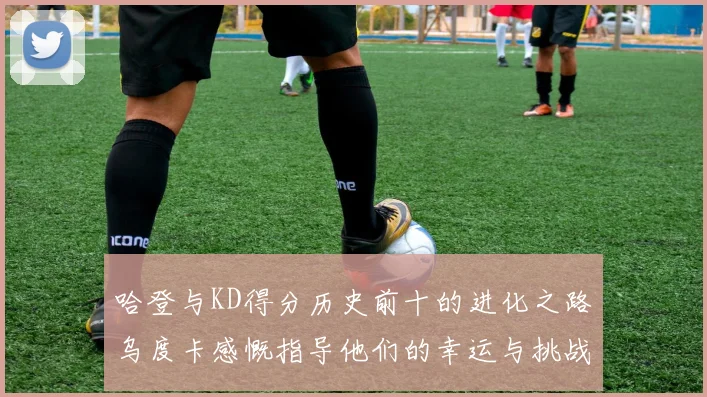 哈登与KD得分历史前十的进化之路乌度卡感慨指导他们的幸运与挑战