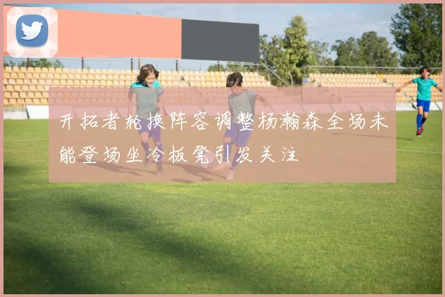 开拓者轮换阵容调整杨瀚森全场未能登场坐冷板凳引发关注