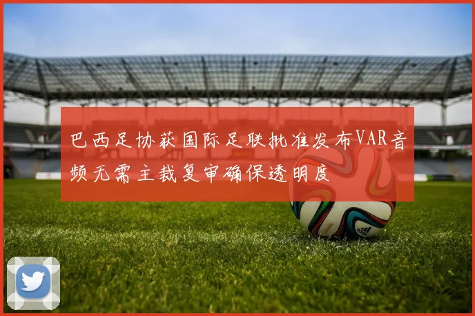 巴西足协获国际足联批准发布VAR音频无需主裁复审确保透明度