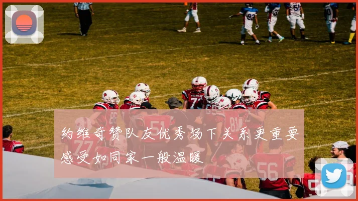 约维奇赞队友优秀场下关系更重要感受如同家一般温暖