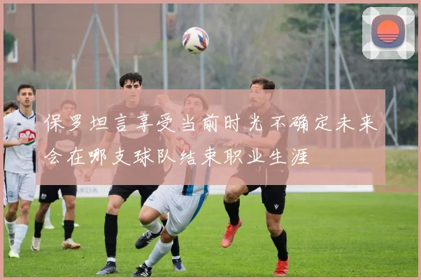 保罗坦言享受当前时光不确定未来会在哪支球队结束职业生涯