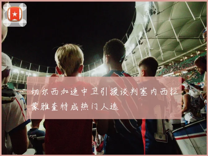 切尔西加速中卫引援谈判塞内西拉蒙雅奎特成热门人选