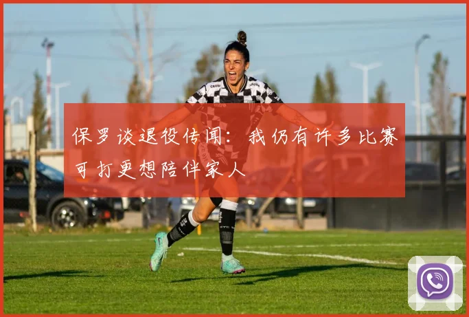保罗谈退役传闻：我仍有许多比赛可打更想陪伴家人