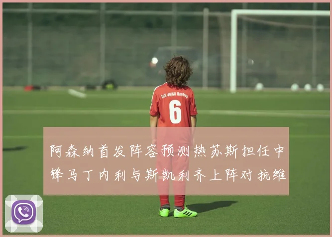 阿森纳首发阵容预测热苏斯担任中锋马丁内利与斯凯利齐上阵对抗维拉