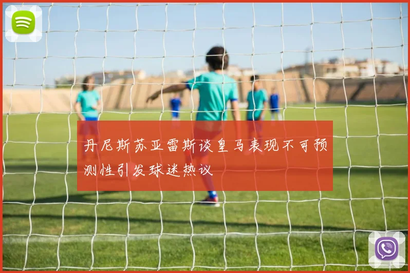 丹尼斯苏亚雷斯谈皇马表现不可预测性引发球迷热议