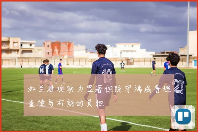 加兰进攻助力显著但防守端成普理查德与布朗的负担