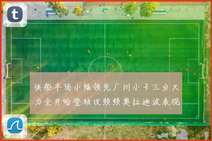 快船半场小幅领先广州小卡三分火力全开哈登助攻频频奥拉迪波表现抢眼