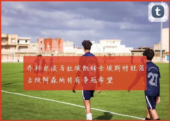 乔科尔谈马杜埃凯转会埃斯特旺若击败阿森纳将有争冠希望
