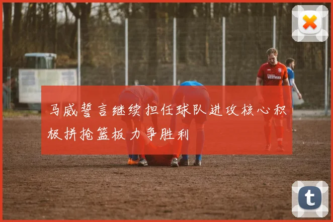 马威誓言继续担任球队进攻核心积极拼抢篮板力争胜利