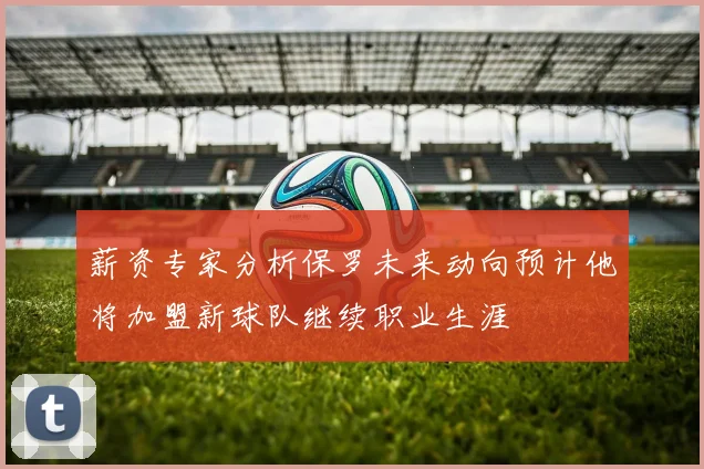 薪资专家分析保罗未来动向预计他将加盟新球队继续职业生涯