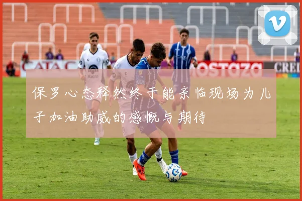 保罗心态释然终于能亲临现场为儿子加油助威的感慨与期待