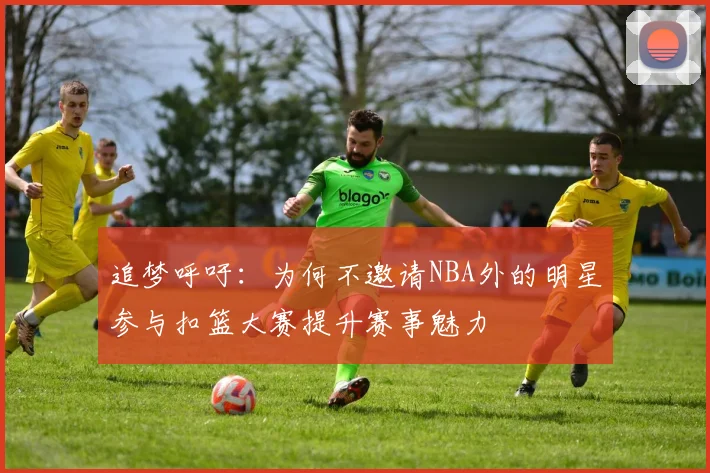追梦呼吁：为何不邀请NBA外的明星参与扣篮大赛提升赛事魅力