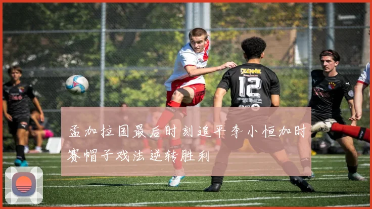 孟加拉国最后时刻追平李小恒加时赛帽子戏法逆转胜利