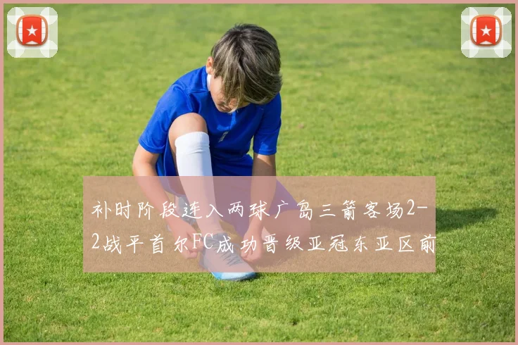 补时阶段连入两球广岛三箭客场2-2战平首尔FC成功晋级亚冠东亚区前四