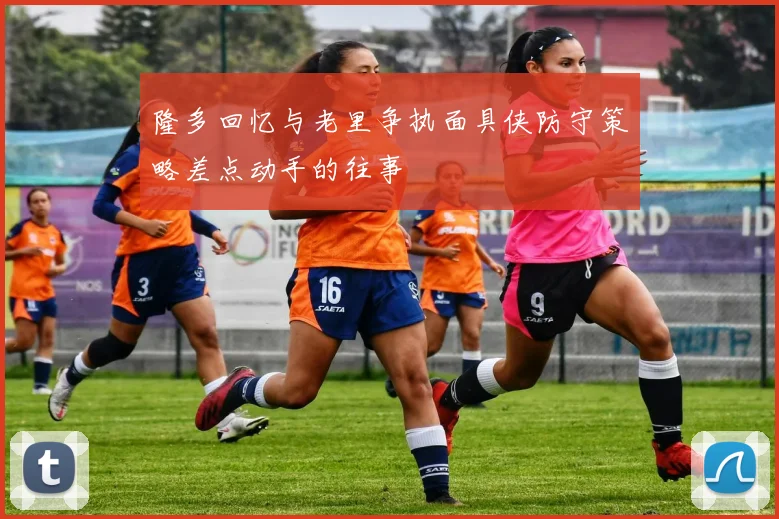 隆多回忆与老里争执面具侠防守策略差点动手的往事
