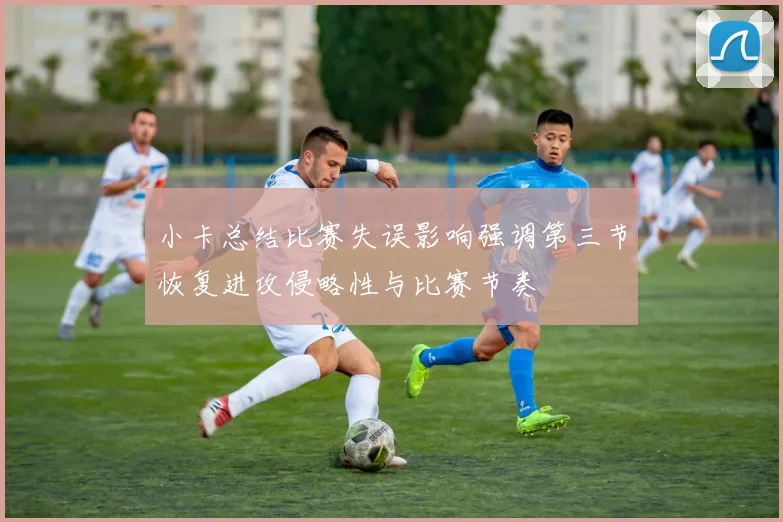 小卡总结比赛失误影响强调第三节恢复进攻侵略性与比赛节奏