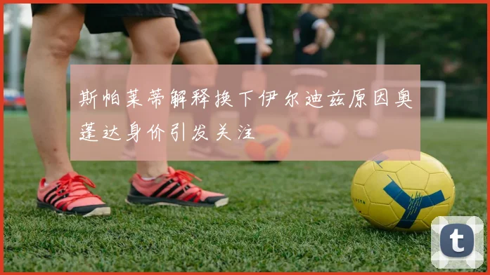 斯帕莱蒂解释换下伊尔迪兹原因奥蓬达身价引发关注