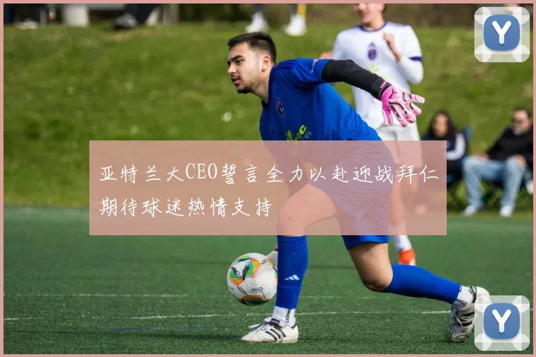 亚特兰大CEO誓言全力以赴迎战拜仁期待球迷热情支持