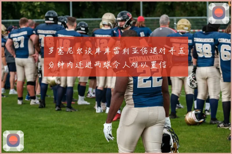 罗塞尼尔谈库库雷利亚伤退对手五分钟内连进两球令人难以置信