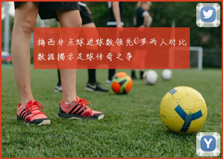 梅西非点球进球数领先C罗两人对比数据揭示足球传奇之争