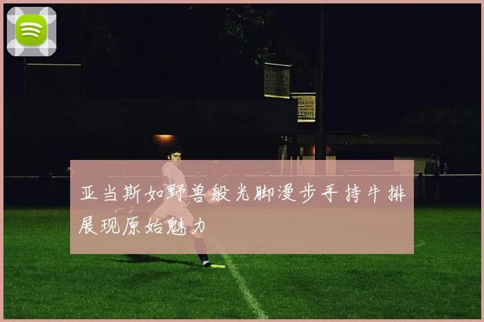 亚当斯如野兽般光脚漫步手持牛排展现原始魅力