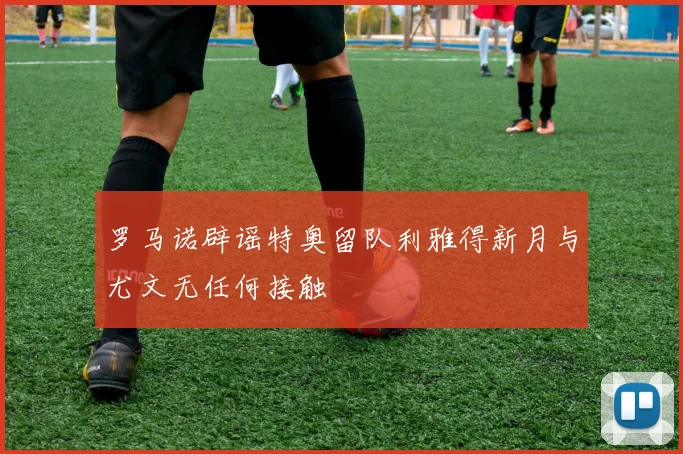 罗马诺辟谣特奥留队利雅得新月与尤文无任何接触