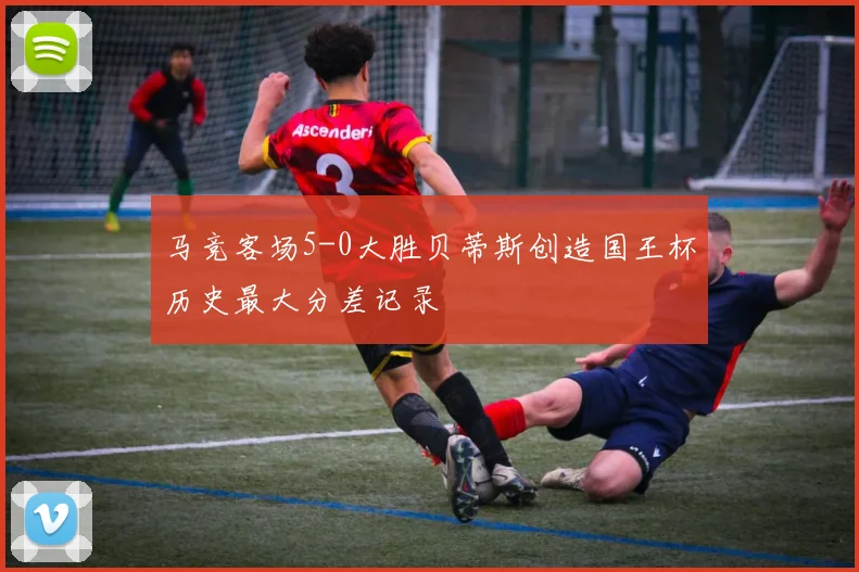 马竞客场5-0大胜贝蒂斯创造国王杯历史最大分差记录
