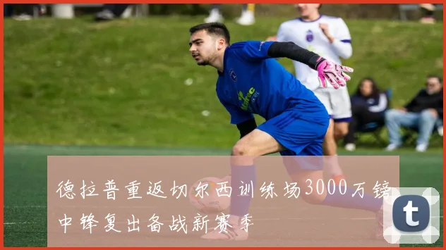 德拉普重返切尔西训练场3000万镑中锋复出备战新赛季