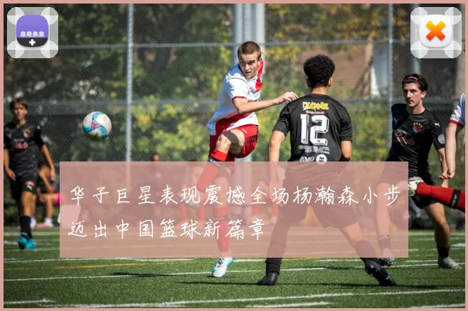 华子巨星表现震撼全场杨瀚森小步迈出中国篮球新篇章