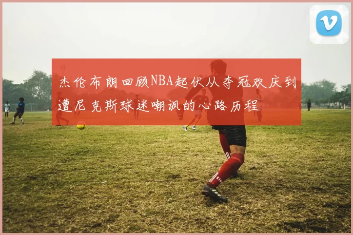 杰伦布朗回顾NBA起伏从夺冠欢庆到遭尼克斯球迷嘲讽的心路历程